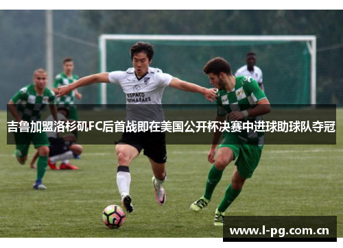 吉鲁加盟洛杉矶FC后首战即在美国公开杯决赛中进球助球队夺冠